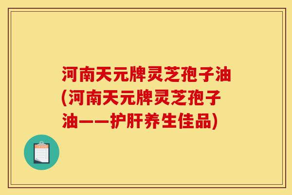 河南天元牌灵芝孢子油(河南天元牌灵芝孢子油——护肝养生佳品)-第1张图片-灵芝之家