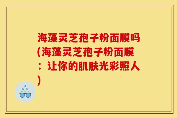 海藻灵芝孢子粉面膜吗(海藻灵芝孢子粉面膜：让你的肌肤光彩照人)-第1张图片-灵芝之家