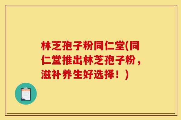 林芝孢子粉同仁堂(同仁堂推出林芝孢子粉，滋补养生好选择！)-第1张图片-灵芝之家