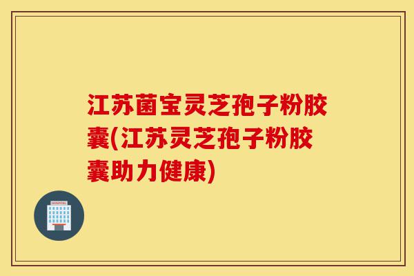 江苏菌宝灵芝孢子粉胶囊(江苏灵芝孢子粉胶囊助力健康)-第1张图片-灵芝之家