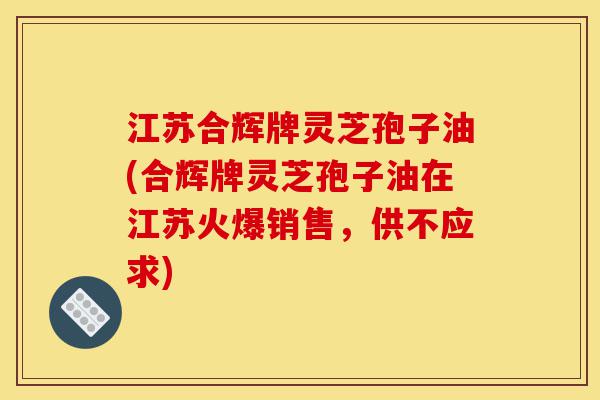 江苏合辉牌灵芝孢子油(合辉牌灵芝孢子油在江苏火爆销售,供不应求)-第1张图片-灵芝之家 江苏合辉牌灵芝孢子油(合辉牌灵芝孢子油在江苏火爆销售,供不应求)-第1张图片-灵芝之家