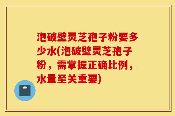 泡破壁灵芝孢子粉要多少水(泡破壁灵芝孢子粉,需掌握正确比例,水量至关重要)-第1张图片-灵芝之家 泡破壁灵芝孢子粉要多少水(泡破壁灵芝孢子粉,需掌握正确比例,水量至关重要)-第1张图片-灵芝之家
