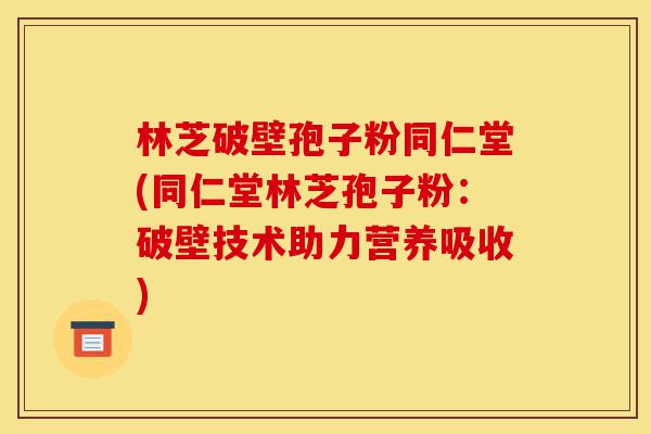 林芝破壁孢子粉同仁堂(同仁堂林芝孢子粉：破壁技术助力营养吸收)-第1张图片-灵芝之家