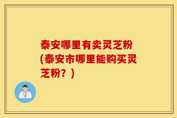 泰安哪里有卖灵芝粉 (泰安市哪里能购买灵芝粉?)-第1张图片-灵芝之家 泰安哪里有卖灵芝粉 (泰安市哪里能购买灵芝粉?)-第1张图片-灵芝之家