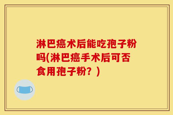 淋巴癌术后能吃孢子粉吗(淋巴癌手术后可否食用孢子粉?)-第1张图片-灵芝之家 淋巴癌术后能吃孢子粉吗(淋巴癌手术后可否食用孢子粉?)-第1张图片-灵芝之家
