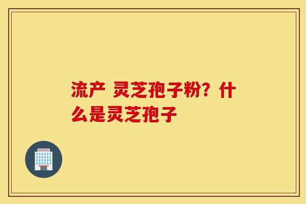 流产 灵芝孢子粉？什么是灵芝孢子-第1张图片-灵芝之家