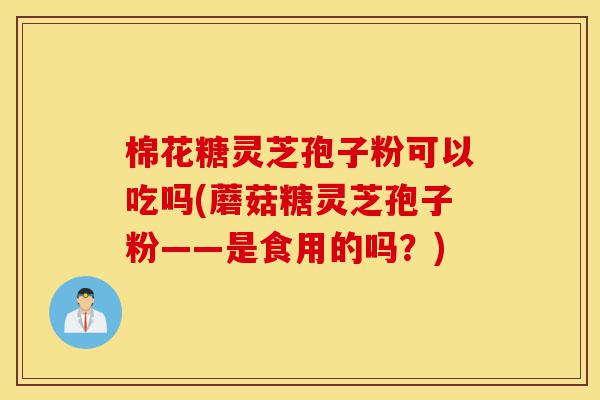 棉花糖灵芝孢子粉可以吃吗(蘑菇糖灵芝孢子粉——是食用的吗?)-第1张图片-灵芝之家 棉花糖灵芝孢子粉可以吃吗(蘑菇糖灵芝孢子粉——是食用的吗?)-第1张图片-灵芝之家