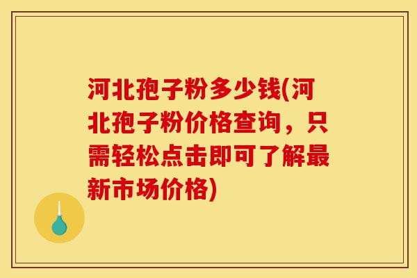 河北孢子粉多少钱(河北孢子粉价格查询，只需轻松点击即可了解最新市场价格)-第1张图片-灵芝之家