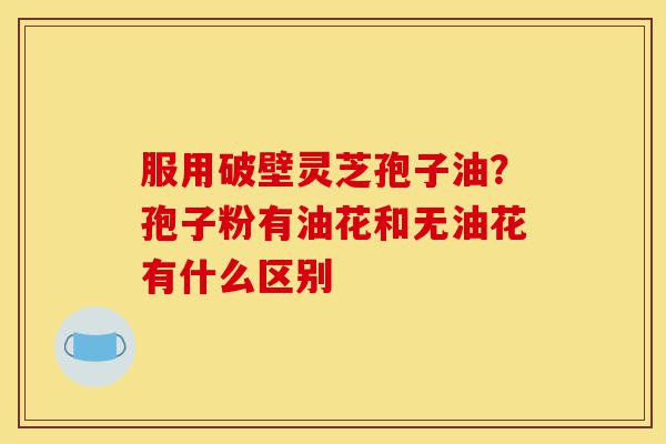 服用破壁灵芝孢子油?孢子粉有油花和无油花有什么区别-第1张图片-灵芝之家 服用破壁灵芝孢子油?孢子粉有油花和无油花有什么区别-第1张图片-灵芝之家