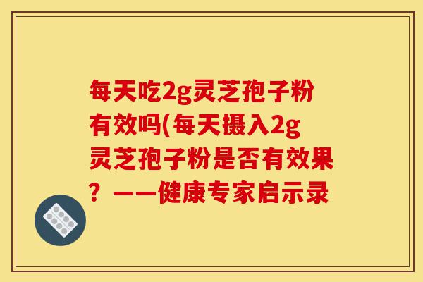 每天吃2g灵芝孢子粉有效吗(每天摄入2g灵芝孢子粉是否有效果?——健康专家启示录-第1张图片-灵芝之家 每天吃2g灵芝孢子粉有效吗(每天摄入2g灵芝孢子粉是否有效果?——健康专家启示录-第1张图片-灵芝之家