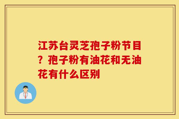 江苏台灵芝孢子粉节目?孢子粉有油花和无油花有什么区别-第1张图片-灵芝之家 江苏台灵芝孢子粉节目?孢子粉有油花和无油花有什么区别-第1张图片-灵芝之家