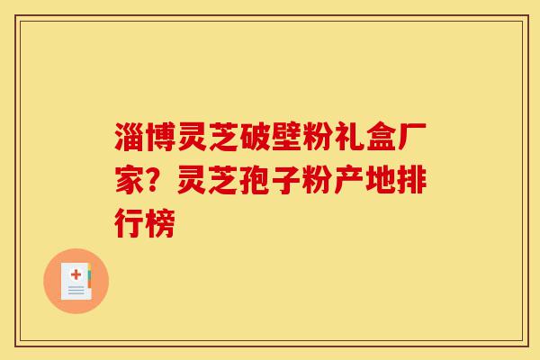 淄博灵芝破壁粉礼盒厂家？灵芝孢子粉产地排行榜-第1张图片-灵芝之家