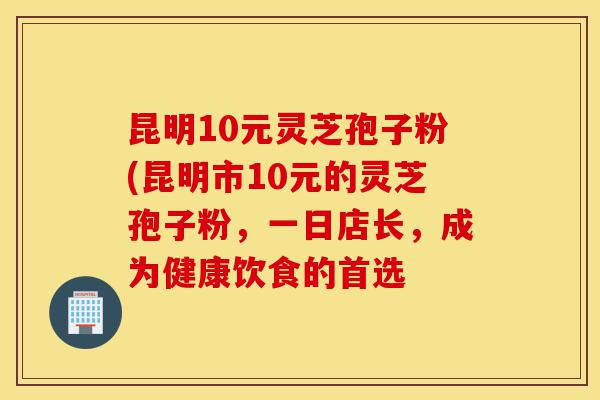 昆明10元灵芝孢子粉(昆明市10元的灵芝孢子粉,一日店长,成为健康饮食的首选-第1张图片-灵芝之家 昆明10元灵芝孢子粉(昆明市10元的灵芝孢子粉,一日店长,成为健康饮食的首选-第1张图片-灵芝之家