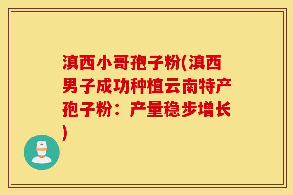 滇西小哥孢子粉(滇西男子成功种植云南特产孢子粉:产量稳步增长)-第1张图片-灵芝之家 滇西小哥孢子粉(滇西男子成功种植云南特产孢子粉:产量稳步增长)-第1张图片-灵芝之家