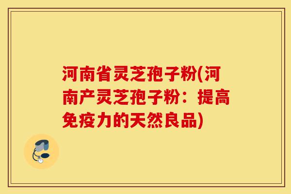 河南省灵芝孢子粉(河南产灵芝孢子粉：提高免疫力的天然良品)-第1张图片-灵芝之家