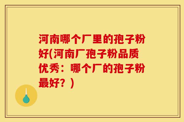 河南哪个厂里的孢子粉好(河南厂孢子粉品质优秀:哪个厂的孢子粉最好?)-第1张图片-灵芝之家 河南哪个厂里的孢子粉好(河南厂孢子粉品质优秀:哪个厂的孢子粉最好?)-第1张图片-灵芝之家