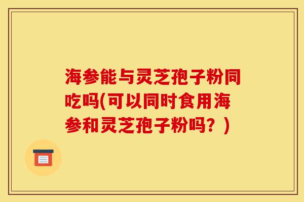 海参能与灵芝孢子粉同吃吗(可以同时食用海参和灵芝孢子粉吗?)-第1张图片-灵芝之家 海参能与灵芝孢子粉同吃吗(可以同时食用海参和灵芝孢子粉吗?)-第1张图片-灵芝之家