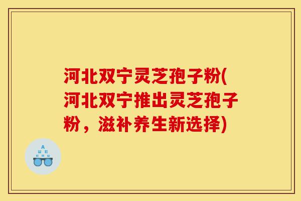 河北双宁灵芝孢子粉(河北双宁推出灵芝孢子粉，滋补养生新选择)-第1张图片-灵芝之家