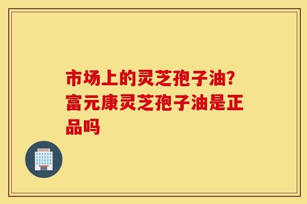 市场上的灵芝孢子油？富元康灵芝孢子油是正品吗-第1张图片-灵芝之家