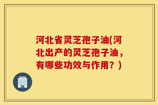 河北省灵芝孢子油(河北出产的灵芝孢子油,有哪些功效与作用?)-第1张图片-灵芝之家 河北省灵芝孢子油(河北出产的灵芝孢子油,有哪些功效与作用?)-第1张图片-灵芝之家