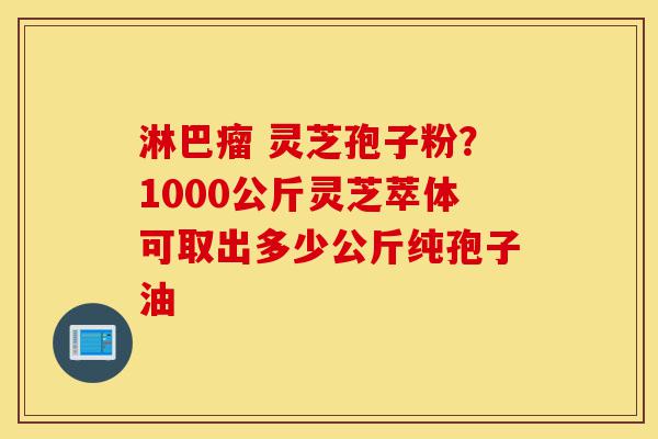 淋巴瘤 灵芝孢子粉?1000公斤灵芝萃体可取出多少公斤纯孢子油-第1张图片-灵芝之家 淋巴瘤 灵芝孢子粉?1000公斤灵芝萃体可取出多少公斤纯孢子油-第1张图片-灵芝之家