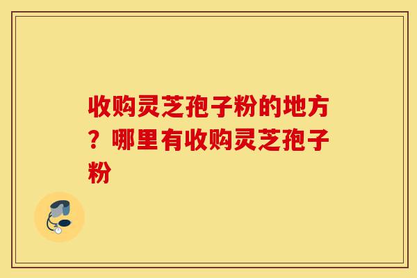 收购灵芝孢子粉的地方？哪里有收购灵芝孢子粉-第1张图片-灵芝之家