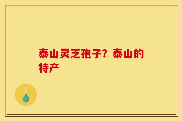 泰山灵芝孢子?泰山的特产-第1张图片-灵芝之家 泰山灵芝孢子?泰山的特产-第1张图片-灵芝之家