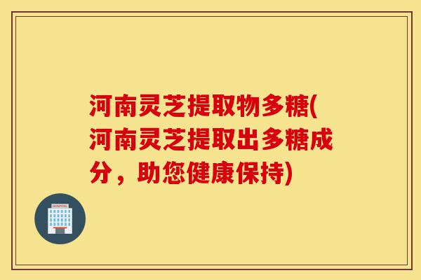 河南灵芝提取物多糖(河南灵芝提取出多糖成分，助您健康保持)-第1张图片-灵芝之家