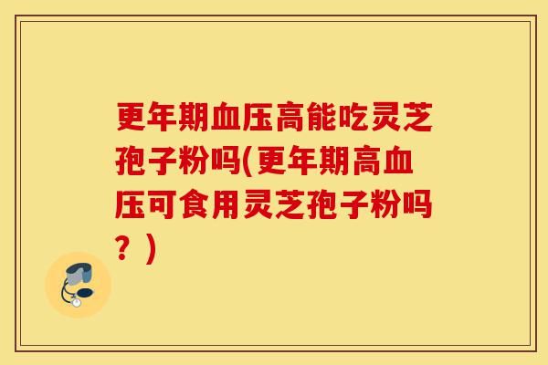 更年期血压高能吃灵芝孢子粉吗(更年期高血压可食用灵芝孢子粉吗？)-第1张图片-灵芝之家