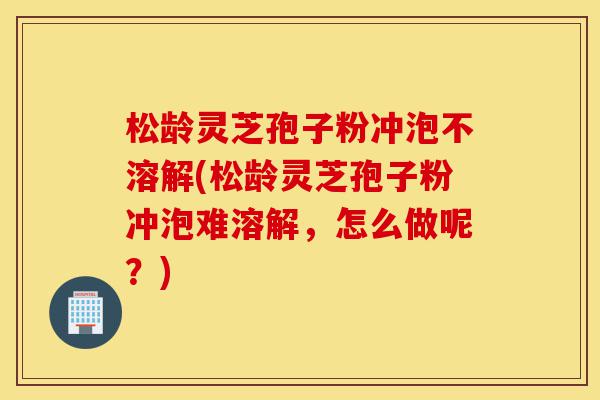松龄灵芝孢子粉冲泡不溶解(松龄灵芝孢子粉冲泡难溶解，怎么做呢？)-第1张图片-灵芝之家