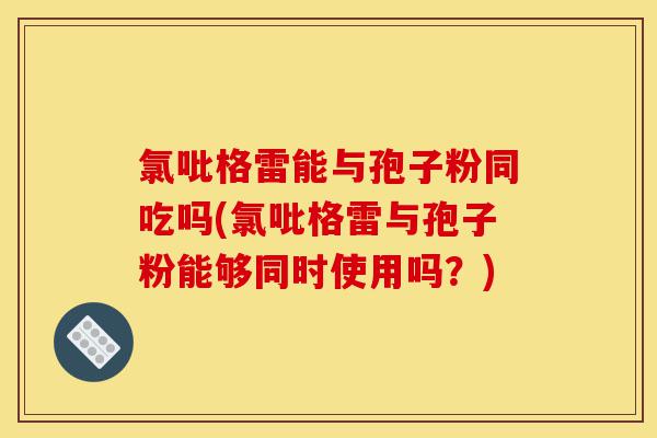 氯吡格雷能与孢子粉同吃吗(氯吡格雷与孢子粉能够同时使用吗?)-第1张图片-灵芝之家 氯吡格雷能与孢子粉同吃吗(氯吡格雷与孢子粉能够同时使用吗?)-第1张图片-灵芝之家