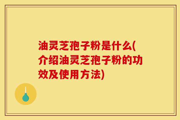 油灵芝孢子粉是什么(介绍油灵芝孢子粉的功效及使用方法)-第1张图片-灵芝之家