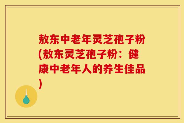敖东中老年灵芝孢子粉(敖东灵芝孢子粉:健康中老年人的养生佳品)-第1张图片-灵芝之家 敖东中老年灵芝孢子粉(敖东灵芝孢子粉:健康中老年人的养生佳品)-第1张图片-灵芝之家
