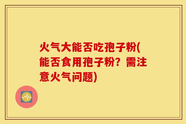 火气大能否吃孢子粉(能否食用孢子粉?需注意火气问题)-第1张图片-灵芝之家 火气大能否吃孢子粉(能否食用孢子粉?需注意火气问题)-第1张图片-灵芝之家