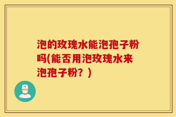 泡的玫瑰水能泡孢子粉吗(能否用泡玫瑰水来泡孢子粉？)-第1张图片-灵芝之家