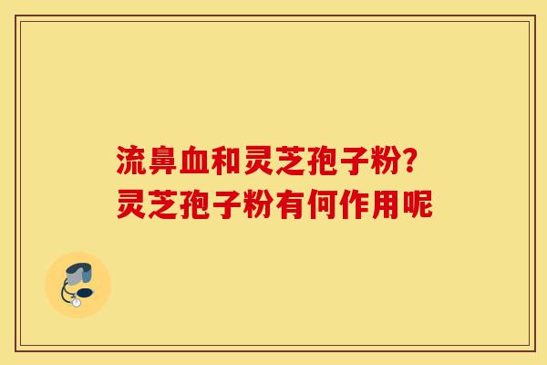 流鼻血和灵芝孢子粉?灵芝孢子粉有何作用呢-第1张图片-灵芝之家 流鼻血和灵芝孢子粉?灵芝孢子粉有何作用呢-第1张图片-灵芝之家
