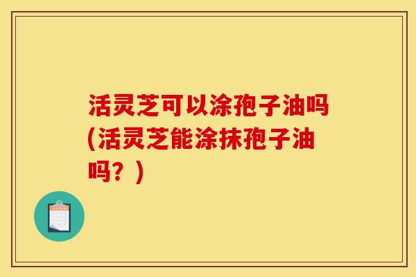 活灵芝可以涂孢子油吗(活灵芝能涂抹孢子油吗?)-第1张图片-灵芝之家 活灵芝可以涂孢子油吗(活灵芝能涂抹孢子油吗?)-第1张图片-灵芝之家