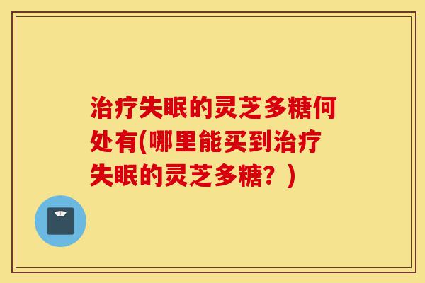 治疗失眠的灵芝多糖何处有(哪里能买到治疗失眠的灵芝多糖?)-第1张图片-灵芝之家 治疗失眠的灵芝多糖何处有(哪里能买到治疗失眠的灵芝多糖?)-第1张图片-灵芝之家
