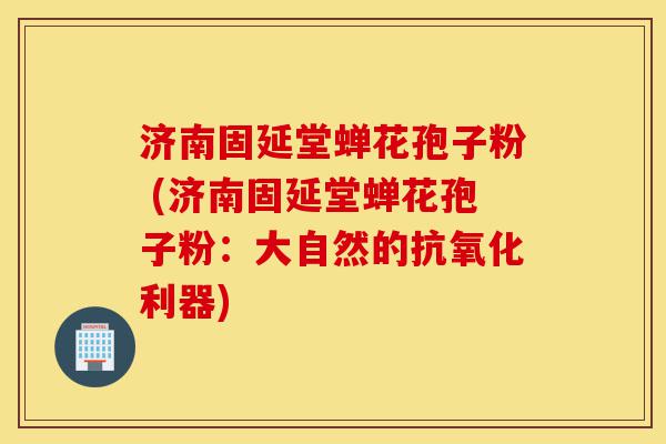 济南固延堂蝉花孢子粉 (济南固延堂蝉花孢子粉:大自然的抗氧化利器)-第1张图片-灵芝之家 济南固延堂蝉花孢子粉 (济南固延堂蝉花孢子粉:大自然的抗氧化利器)-第1张图片-灵芝之家