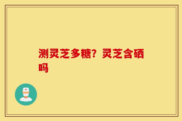 测灵芝多糖?灵芝含硒吗-第1张图片-灵芝之家 测灵芝多糖?灵芝含硒吗-第1张图片-灵芝之家