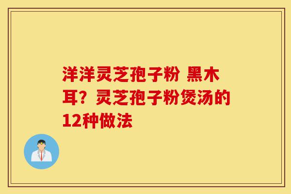 洋洋灵芝孢子粉 黑木耳?灵芝孢子粉煲汤的12种做法-第1张图片-灵芝之家 洋洋灵芝孢子粉 黑木耳?灵芝孢子粉煲汤的12种做法-第1张图片-灵芝之家