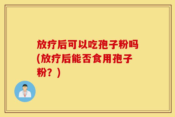 放疗后可以吃孢子粉吗(放疗后能否食用孢子粉？)-第1张图片-灵芝之家