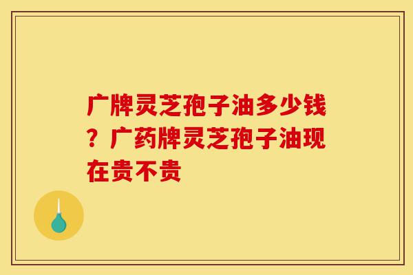 广牌灵芝孢子油多少钱?广药牌灵芝孢子油现在贵不贵-第1张图片-灵芝之家 广牌灵芝孢子油多少钱?广药牌灵芝孢子油现在贵不贵-第1张图片-灵芝之家