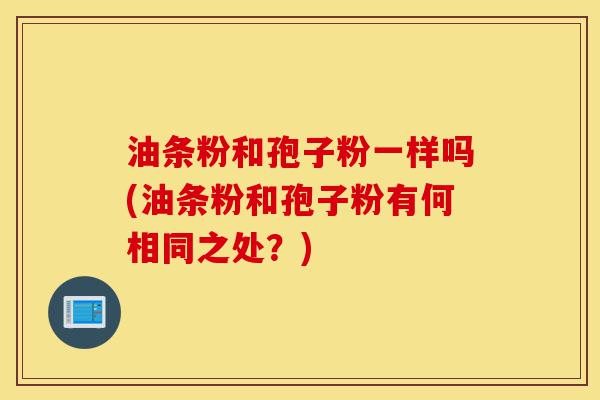 油条粉和孢子粉一样吗(油条粉和孢子粉有何相同之处?)-第1张图片-灵芝之家 油条粉和孢子粉一样吗(油条粉和孢子粉有何相同之处?)-第1张图片-灵芝之家