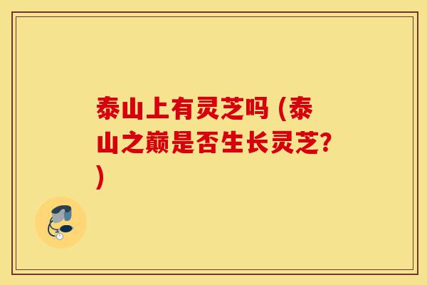 泰山上有灵芝吗 (泰山之巅是否生长灵芝?)-第1张图片-灵芝之家 泰山上有灵芝吗 (泰山之巅是否生长灵芝?)-第1张图片-灵芝之家