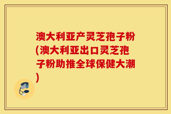 澳大利亚产灵芝孢子粉(澳大利亚出口灵芝孢子粉助推全球保健大潮)-第1张图片-灵芝之家 澳大利亚产灵芝孢子粉(澳大利亚出口灵芝孢子粉助推全球保健大潮)-第1张图片-灵芝之家