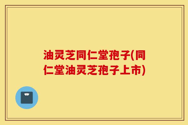 油灵芝同仁堂孢子(同仁堂油灵芝孢子上市)-第1张图片-灵芝之家