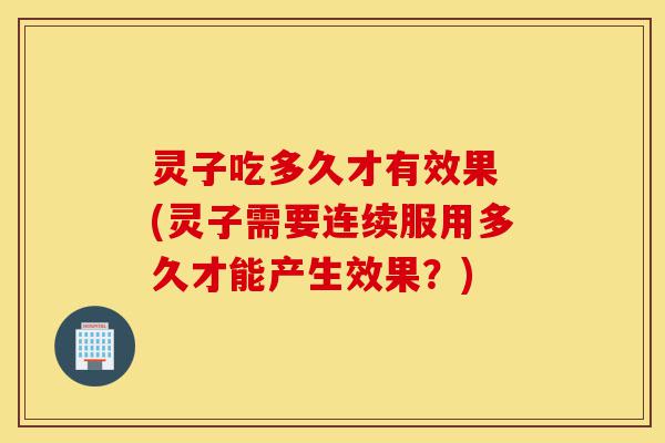 灵子吃多久才有效果 (灵子需要连续服用多久才能产生效果?)-第1张图片-灵芝之家 灵子吃多久才有效果 (灵子需要连续服用多久才能产生效果?)-第1张图片-灵芝之家