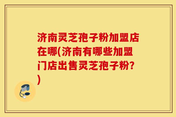 济南灵芝孢子粉加盟店在哪(济南有哪些加盟门店出售灵芝孢子粉？)-第1张图片-灵芝之家