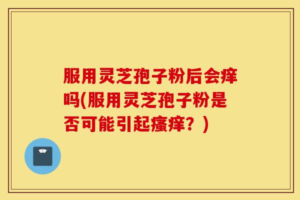 服用灵芝孢子粉后会痒吗(服用灵芝孢子粉是否可能引起瘙痒?)-第1张图片-灵芝之家 服用灵芝孢子粉后会痒吗(服用灵芝孢子粉是否可能引起瘙痒?)-第1张图片-灵芝之家